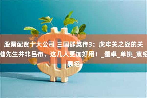 股票配资十大公司 三国群英传3：虎牢关之战的关键先生并非吕布，这几人更加好用！_董卓_单挑_袁绍