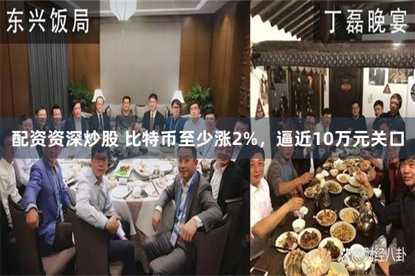 配资资深炒股 比特币至少涨2%，逼近10万元关口