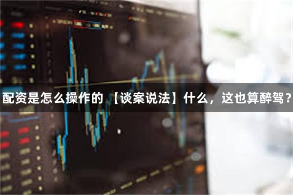 配资是怎么操作的 【谈案说法】什么，这也算醉驾？