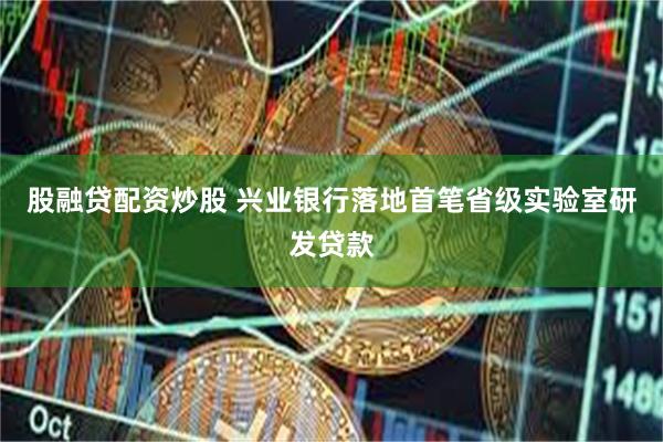 股融贷配资炒股 兴业银行落地首笔省级实验室研发贷款