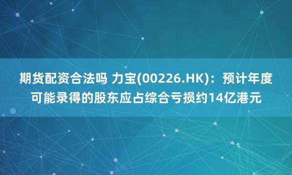 期货配资合法吗 力宝(00226.HK)：预计年度可能录得的股东应占综合亏损约14亿港元