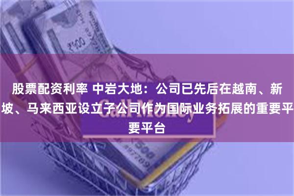 股票配资利率 中岩大地：公司已先后在越南、新加坡、马来西亚设立子公司作为国际业务拓展的重要平台