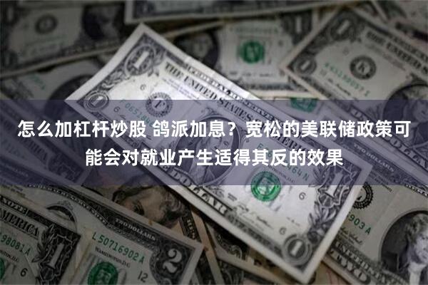 怎么加杠杆炒股 鸽派加息？宽松的美联储政策可能会对就业产生适得其反的效果