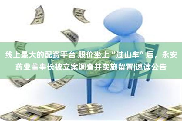 线上最大的配资平台 股价坐上“过山车”后，永安药业董事长被立案调查并实施留置|速读公告