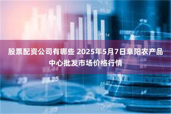 股票配资公司有哪些 2025年5月7日阜阳农产品中心批发市场价格行情