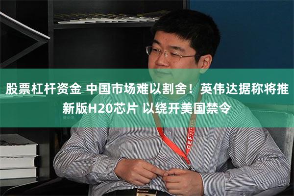 股票杠杆资金 中国市场难以割舍！英伟达据称将推新版H20芯片 以绕开美国禁令