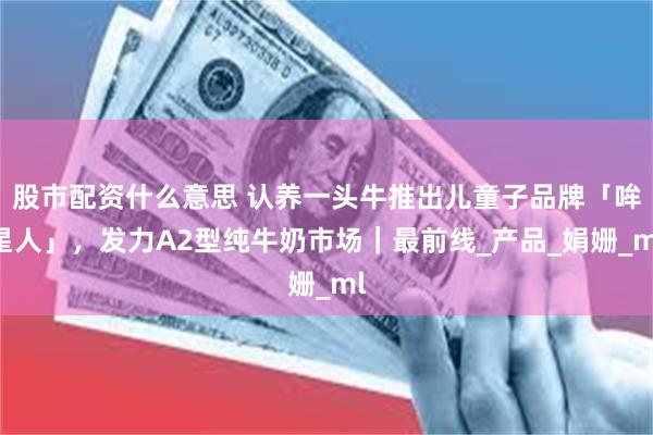 股市配资什么意思 认养一头牛推出儿童子品牌「哞星人」，发力A2型纯牛奶市场｜最前线_产品_娟姗_ml