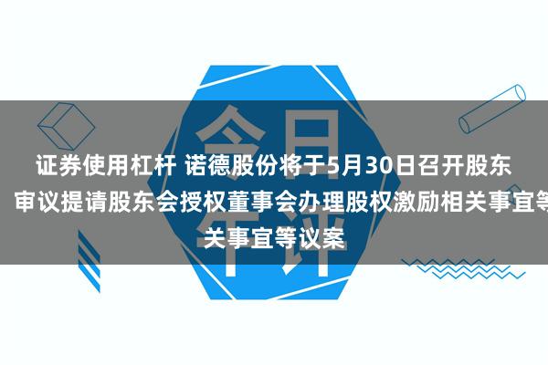 证券使用杠杆 诺德股份将于5月30日召开股东大会，审议提请股东会授权董事会办理股权激励相关事宜等议案
