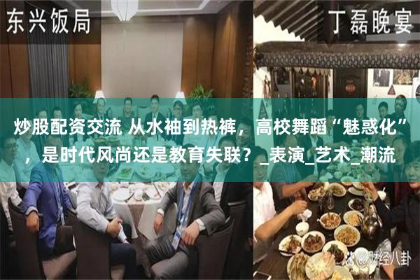 炒股配资交流 从水袖到热裤，高校舞蹈“魅惑化”，是时代风尚还是教育失联？_表演_艺术_潮流