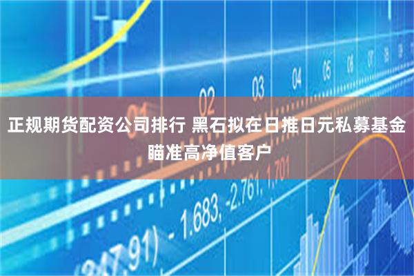 正规期货配资公司排行 黑石拟在日推日元私募基金 瞄准高净值客户