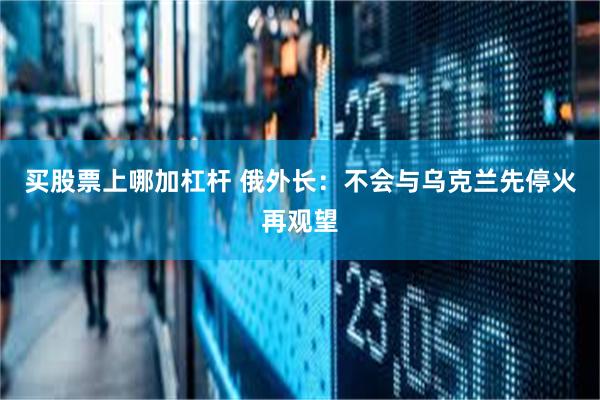 买股票上哪加杠杆 俄外长：不会与乌克兰先停火再观望
