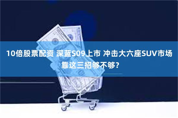 10倍股票配资 深蓝S09上市 冲击大六座SUV市场 靠这三招够不够？