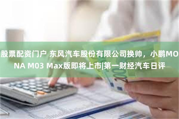 股票配资门户 东风汽车股份有限公司换帅，小鹏MONA M03 Max版即将上市|第一财经汽车日评
