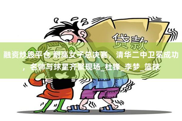 融资炒股平仓 耐高女子总决赛，清华二中卫冕成功，名帅与球星齐聚现场_杜锋_李梦_篮球