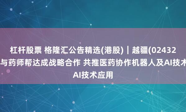 杠杆股票 格隆汇公告精选(港股)︱越疆(02432.HK)与药师帮达成战略合作 共推医药协作机器人及AI技术应用