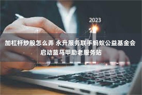 加杠杆炒股怎么弄 永升服务联手蚂蚁公益基金会 启动蓝马甲助老服务站