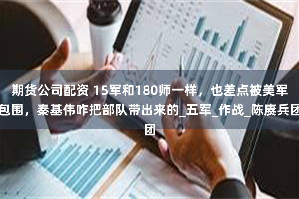 期货公司配资 15军和180师一样，也差点被美军包围，秦基伟咋把部队带出来的_五军_作战_陈赓兵团