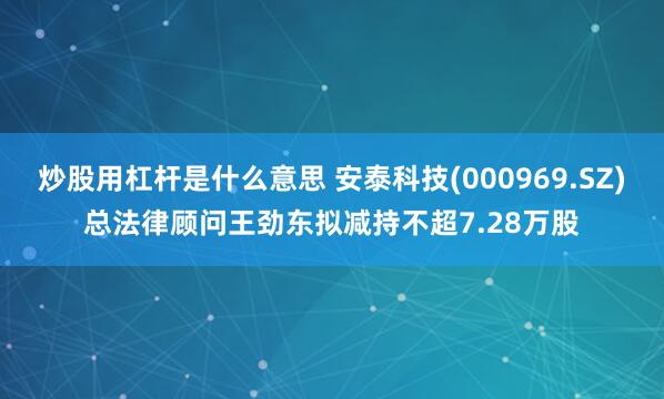 炒股用杠杆是什么意思 安泰科技(000969.SZ)总法律顾问王劲东拟减持不超7.28万股