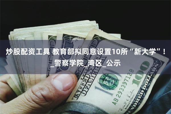 炒股配资工具 教育部拟同意设置10所“新大学”！_警察学院_湾区_公示