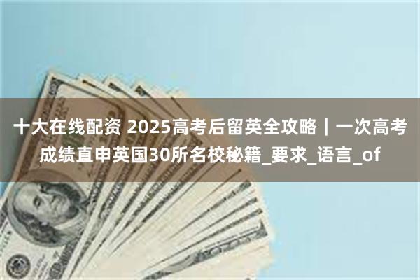 十大在线配资 2025高考后留英全攻略｜一次高考成绩直申英国30所名校秘籍_要求_语言_of