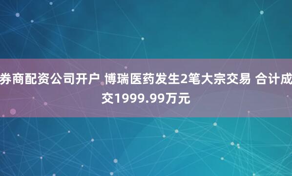 券商配资公司开户 博瑞医药发生2笔大宗交易 合计成交1999.99万元