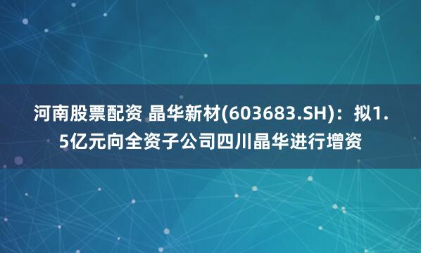 河南股票配资 晶华新材(603683.SH)：拟1.5亿元向全资子公司四川晶华进行增资