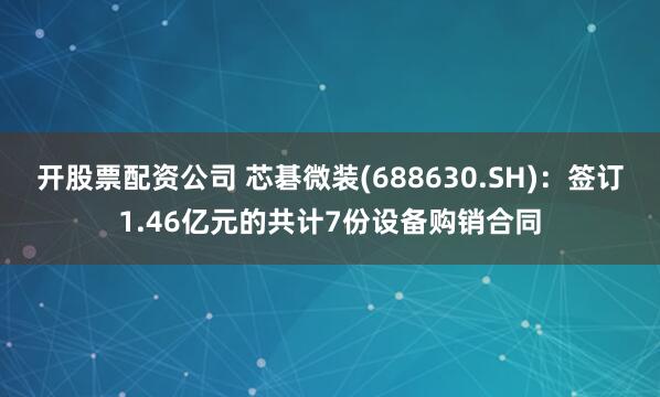 开股票配资公司 芯碁微装(688630.SH)：签订1.46亿元的共计7份设备购销合同
