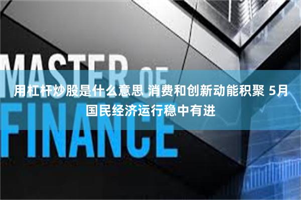 用杠杆炒股是什么意思 消费和创新动能积聚 5月国民经济运行稳中有进