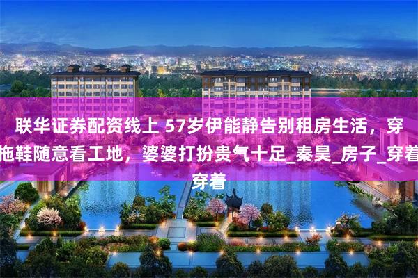 联华证券配资线上 57岁伊能静告别租房生活，穿拖鞋随意看工地，婆婆打扮贵气十足_秦昊_房子_穿着