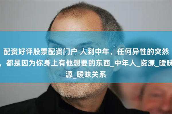 配资好评股票配资门户 人到中年，任何异性的突然靠近，都是因为你身上有他想要的东西_中年人_资源_暧昧关系