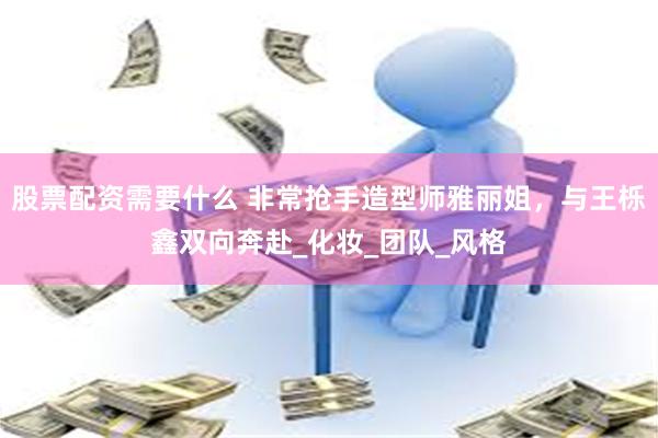 股票配资需要什么 非常抢手造型师雅丽姐，与王栎鑫双向奔赴_化妆_团队_风格
