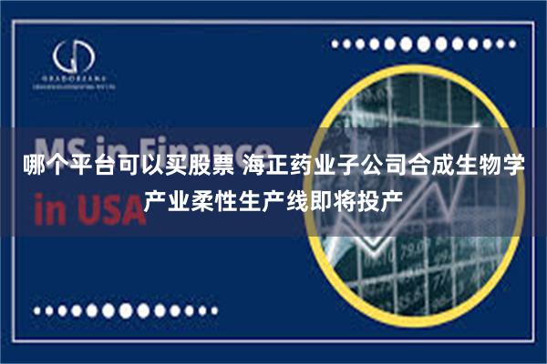 哪个平台可以买股票 海正药业子公司合成生物学产业柔性生产线即将投产
