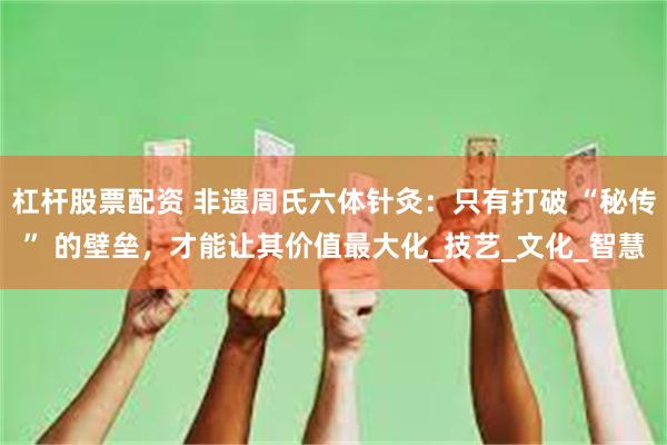 杠杆股票配资 非遗周氏六体针灸：只有打破 “秘传” 的壁垒，才能让其价值最大化_技艺_文化_智慧